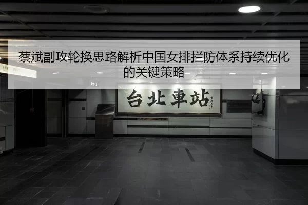蔡斌副攻轮换思路解析中国女排拦防体系持续优化的关键策略