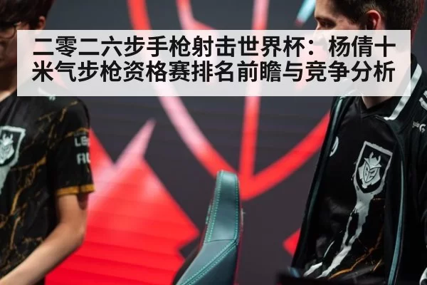 二零二六步手枪射击世界杯：杨倩十米气步枪资格赛排名前瞻与竞争分析