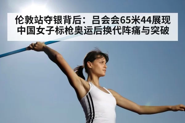 伦敦站夺银背后：吕会会65米44展现中国女子标枪奥运后换代阵痛与突破