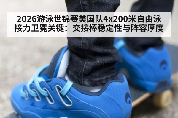 2026游泳世锦赛美国队4x200米自由泳接力卫冕关键：交接棒稳定性与阵容厚度